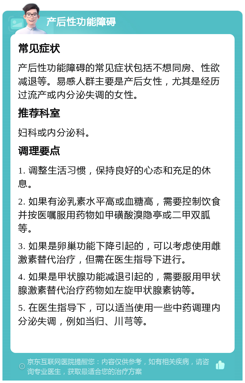 产后性功能障碍 常见症状 产后性功能障碍的常见症状包括不想同房、性欲减退等。易感人群主要是产后女性，尤其是经历过流产或内分泌失调的女性。 推荐科室 妇科或内分泌科。 调理要点 1. 调整生活习惯，保持良好的心态和充足的休息。 2. 如果有泌乳素水平高或血糖高，需要控制饮食并按医嘱服用药物如甲磺酸溴隐亭或二甲双胍等。 3. 如果是卵巢功能下降引起的，可以考虑使用雌激素替代治疗，但需在医生指导下进行。 4. 如果是甲状腺功能减退引起的，需要服用甲状腺激素替代治疗药物如左旋甲状腺素钠等。 5. 在医生指导下，可以适当使用一些中药调理内分泌失调，例如当归、川芎等。