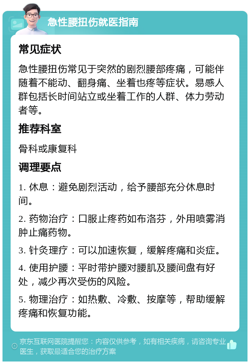 急性腰扭伤就医指南 常见症状 急性腰扭伤常见于突然的剧烈腰部疼痛，可能伴随着不能动、翻身痛、坐着也疼等症状。易感人群包括长时间站立或坐着工作的人群、体力劳动者等。 推荐科室 骨科或康复科 调理要点 1. 休息：避免剧烈活动，给予腰部充分休息时间。 2. 药物治疗：口服止疼药如布洛芬，外用喷雾消肿止痛药物。 3. 针灸理疗：可以加速恢复，缓解疼痛和炎症。 4. 使用护腰：平时带护腰对腰肌及腰间盘有好处，减少再次受伤的风险。 5. 物理治疗：如热敷、冷敷、按摩等，帮助缓解疼痛和恢复功能。