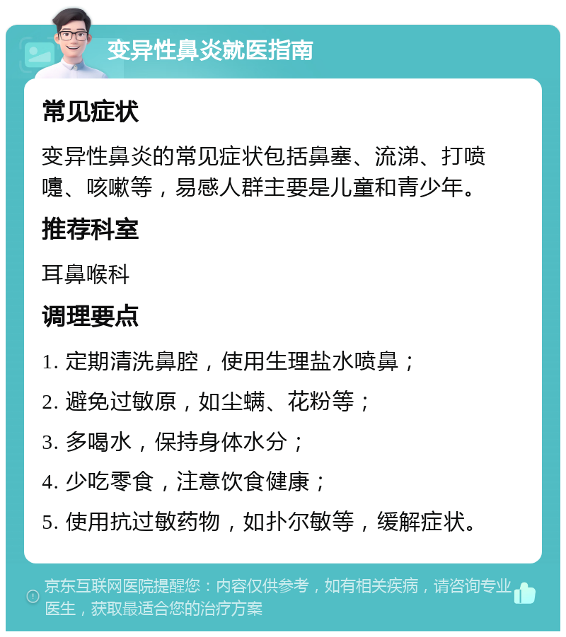 变异性鼻炎就医指南 常见症状 变异性鼻炎的常见症状包括鼻塞、流涕、打喷嚏、咳嗽等，易感人群主要是儿童和青少年。 推荐科室 耳鼻喉科 调理要点 1. 定期清洗鼻腔，使用生理盐水喷鼻； 2. 避免过敏原，如尘螨、花粉等； 3. 多喝水，保持身体水分； 4. 少吃零食，注意饮食健康； 5. 使用抗过敏药物，如扑尔敏等，缓解症状。