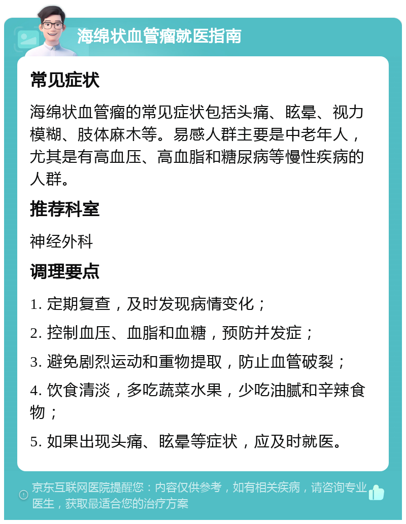 海绵状血管瘤就医指南 常见症状 海绵状血管瘤的常见症状包括头痛、眩晕、视力模糊、肢体麻木等。易感人群主要是中老年人，尤其是有高血压、高血脂和糖尿病等慢性疾病的人群。 推荐科室 神经外科 调理要点 1. 定期复查，及时发现病情变化； 2. 控制血压、血脂和血糖，预防并发症； 3. 避免剧烈运动和重物提取，防止血管破裂； 4. 饮食清淡，多吃蔬菜水果，少吃油腻和辛辣食物； 5. 如果出现头痛、眩晕等症状，应及时就医。