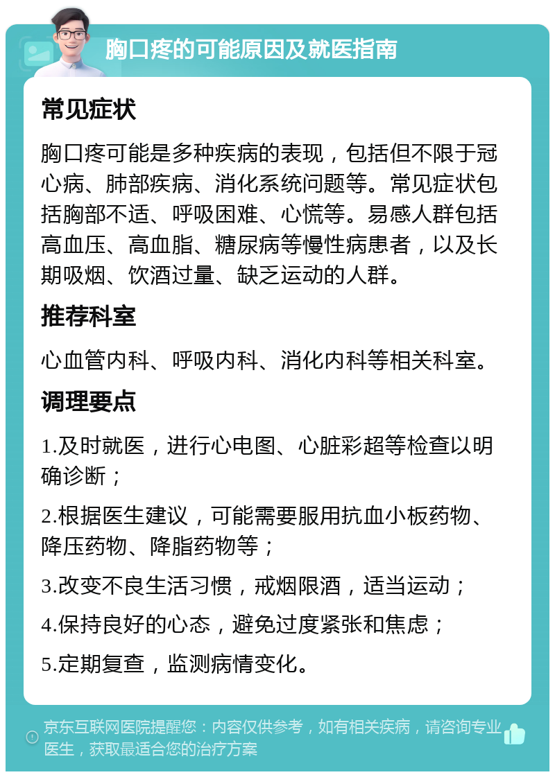 胸口疼的可能原因及就医指南 常见症状 胸口疼可能是多种疾病的表现，包括但不限于冠心病、肺部疾病、消化系统问题等。常见症状包括胸部不适、呼吸困难、心慌等。易感人群包括高血压、高血脂、糖尿病等慢性病患者，以及长期吸烟、饮酒过量、缺乏运动的人群。 推荐科室 心血管内科、呼吸内科、消化内科等相关科室。 调理要点 1.及时就医，进行心电图、心脏彩超等检查以明确诊断； 2.根据医生建议，可能需要服用抗血小板药物、降压药物、降脂药物等； 3.改变不良生活习惯，戒烟限酒，适当运动； 4.保持良好的心态，避免过度紧张和焦虑； 5.定期复查，监测病情变化。