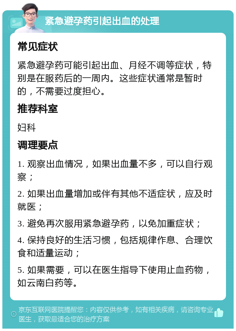 紧急避孕药引起出血的处理 常见症状 紧急避孕药可能引起出血、月经不调等症状，特别是在服药后的一周内。这些症状通常是暂时的，不需要过度担心。 推荐科室 妇科 调理要点 1. 观察出血情况，如果出血量不多，可以自行观察； 2. 如果出血量增加或伴有其他不适症状，应及时就医； 3. 避免再次服用紧急避孕药，以免加重症状； 4. 保持良好的生活习惯，包括规律作息、合理饮食和适量运动； 5. 如果需要，可以在医生指导下使用止血药物，如云南白药等。