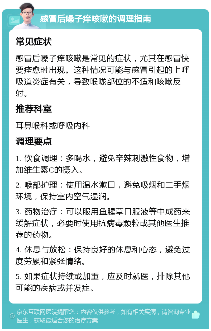 感冒后嗓子痒咳嗽的调理指南 常见症状 感冒后嗓子痒咳嗽是常见的症状，尤其在感冒快要痊愈时出现。这种情况可能与感冒引起的上呼吸道炎症有关，导致喉咙部位的不适和咳嗽反射。 推荐科室 耳鼻喉科或呼吸内科 调理要点 1. 饮食调理：多喝水，避免辛辣刺激性食物，增加维生素C的摄入。 2. 喉部护理：使用温水漱口，避免吸烟和二手烟环境，保持室内空气湿润。 3. 药物治疗：可以服用鱼腥草口服液等中成药来缓解症状，必要时使用抗病毒颗粒或其他医生推荐的药物。 4. 休息与放松：保持良好的休息和心态，避免过度劳累和紧张情绪。 5. 如果症状持续或加重，应及时就医，排除其他可能的疾病或并发症。