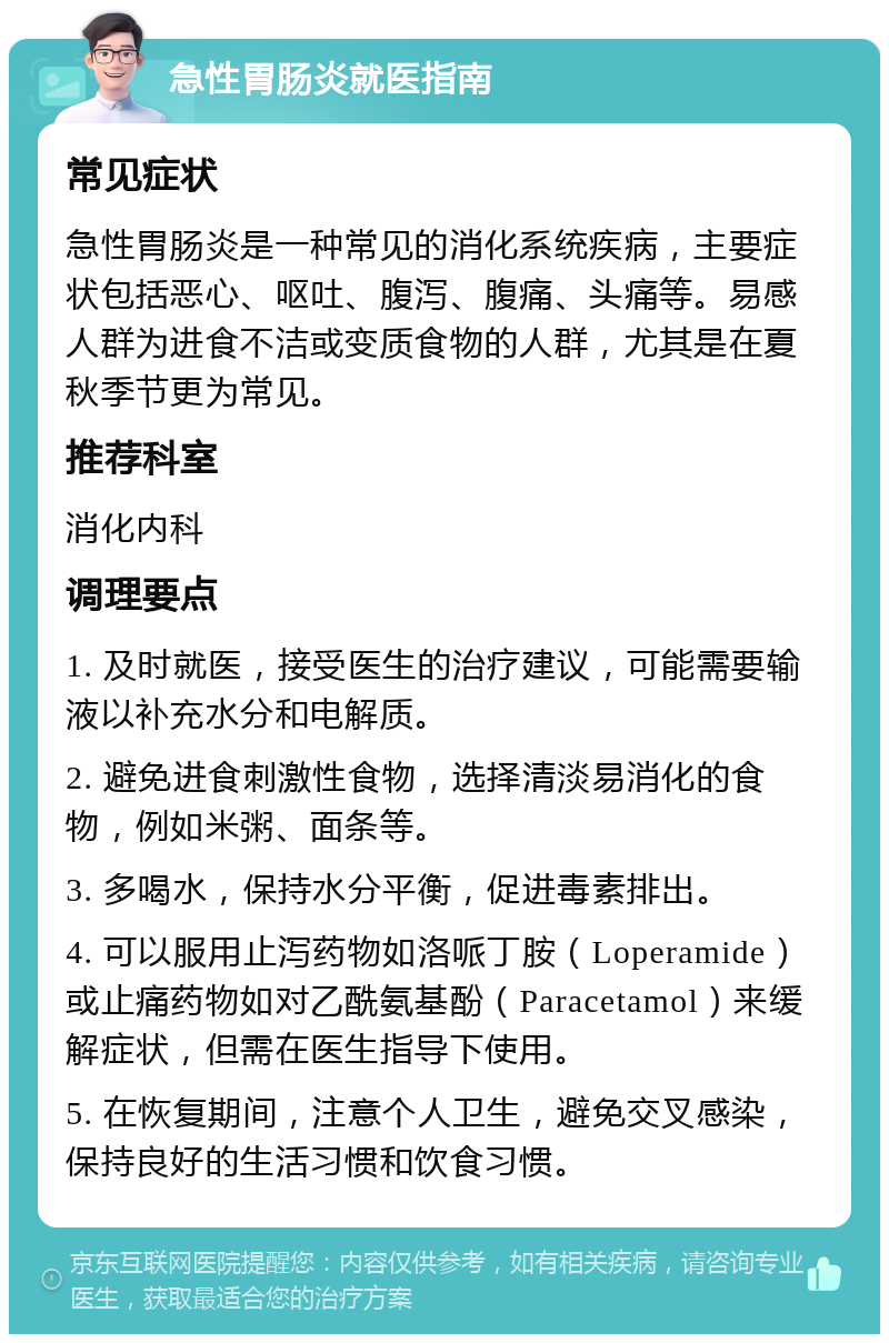 急性胃肠炎就医指南 常见症状 急性胃肠炎是一种常见的消化系统疾病，主要症状包括恶心、呕吐、腹泻、腹痛、头痛等。易感人群为进食不洁或变质食物的人群，尤其是在夏秋季节更为常见。 推荐科室 消化内科 调理要点 1. 及时就医，接受医生的治疗建议，可能需要输液以补充水分和电解质。 2. 避免进食刺激性食物，选择清淡易消化的食物，例如米粥、面条等。 3. 多喝水，保持水分平衡，促进毒素排出。 4. 可以服用止泻药物如洛哌丁胺（Loperamide）或止痛药物如对乙酰氨基酚（Paracetamol）来缓解症状，但需在医生指导下使用。 5. 在恢复期间，注意个人卫生，避免交叉感染，保持良好的生活习惯和饮食习惯。