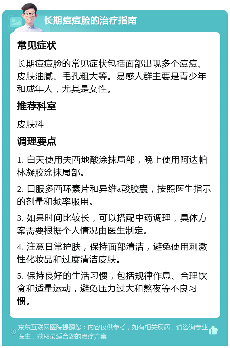 长期痘痘脸的治疗指南 常见症状 长期痘痘脸的常见症状包括面部出现多个痘痘、皮肤油腻、毛孔粗大等。易感人群主要是青少年和成年人，尤其是女性。 推荐科室 皮肤科 调理要点 1. 白天使用夫西地酸涂抹局部，晚上使用阿达帕林凝胶涂抹局部。 2. 口服多西环素片和异维a酸胶囊，按照医生指示的剂量和频率服用。 3. 如果时间比较长，可以搭配中药调理，具体方案需要根据个人情况由医生制定。 4. 注意日常护肤，保持面部清洁，避免使用刺激性化妆品和过度清洁皮肤。 5. 保持良好的生活习惯，包括规律作息、合理饮食和适量运动，避免压力过大和熬夜等不良习惯。