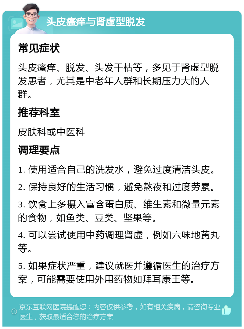 头皮瘙痒与肾虚型脱发 常见症状 头皮瘙痒、脱发、头发干枯等，多见于肾虚型脱发患者，尤其是中老年人群和长期压力大的人群。 推荐科室 皮肤科或中医科 调理要点 1. 使用适合自己的洗发水，避免过度清洁头皮。 2. 保持良好的生活习惯，避免熬夜和过度劳累。 3. 饮食上多摄入富含蛋白质、维生素和微量元素的食物，如鱼类、豆类、坚果等。 4. 可以尝试使用中药调理肾虚，例如六味地黄丸等。 5. 如果症状严重，建议就医并遵循医生的治疗方案，可能需要使用外用药物如拜耳康王等。