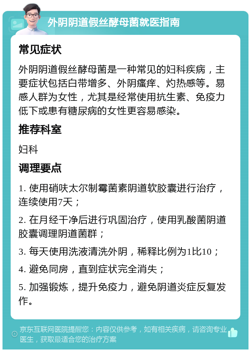 外阴阴道假丝酵母菌就医指南 常见症状 外阴阴道假丝酵母菌是一种常见的妇科疾病，主要症状包括白带增多、外阴瘙痒、灼热感等。易感人群为女性，尤其是经常使用抗生素、免疫力低下或患有糖尿病的女性更容易感染。 推荐科室 妇科 调理要点 1. 使用硝呋太尔制霉菌素阴道软胶囊进行治疗，连续使用7天； 2. 在月经干净后进行巩固治疗，使用乳酸菌阴道胶囊调理阴道菌群； 3. 每天使用洗液清洗外阴，稀释比例为1比10； 4. 避免同房，直到症状完全消失； 5. 加强锻炼，提升免疫力，避免阴道炎症反复发作。