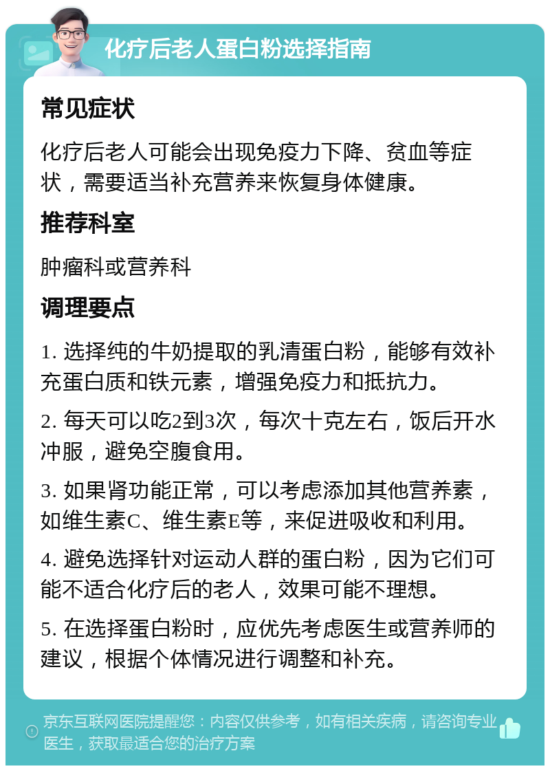 化疗后老人蛋白粉选择指南 常见症状 化疗后老人可能会出现免疫力下降、贫血等症状，需要适当补充营养来恢复身体健康。 推荐科室 肿瘤科或营养科 调理要点 1. 选择纯的牛奶提取的乳清蛋白粉，能够有效补充蛋白质和铁元素，增强免疫力和抵抗力。 2. 每天可以吃2到3次，每次十克左右，饭后开水冲服，避免空腹食用。 3. 如果肾功能正常，可以考虑添加其他营养素，如维生素C、维生素E等，来促进吸收和利用。 4. 避免选择针对运动人群的蛋白粉，因为它们可能不适合化疗后的老人，效果可能不理想。 5. 在选择蛋白粉时，应优先考虑医生或营养师的建议，根据个体情况进行调整和补充。