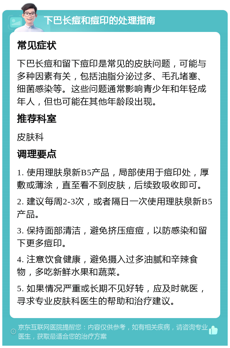 下巴长痘和痘印的处理指南 常见症状 下巴长痘和留下痘印是常见的皮肤问题，可能与多种因素有关，包括油脂分泌过多、毛孔堵塞、细菌感染等。这些问题通常影响青少年和年轻成年人，但也可能在其他年龄段出现。 推荐科室 皮肤科 调理要点 1. 使用理肤泉新B5产品，局部使用于痘印处，厚敷或薄涂，直至看不到皮肤，后续致吸收即可。 2. 建议每周2-3次，或者隔日一次使用理肤泉新B5产品。 3. 保持面部清洁，避免挤压痘痘，以防感染和留下更多痘印。 4. 注意饮食健康，避免摄入过多油腻和辛辣食物，多吃新鲜水果和蔬菜。 5. 如果情况严重或长期不见好转，应及时就医，寻求专业皮肤科医生的帮助和治疗建议。