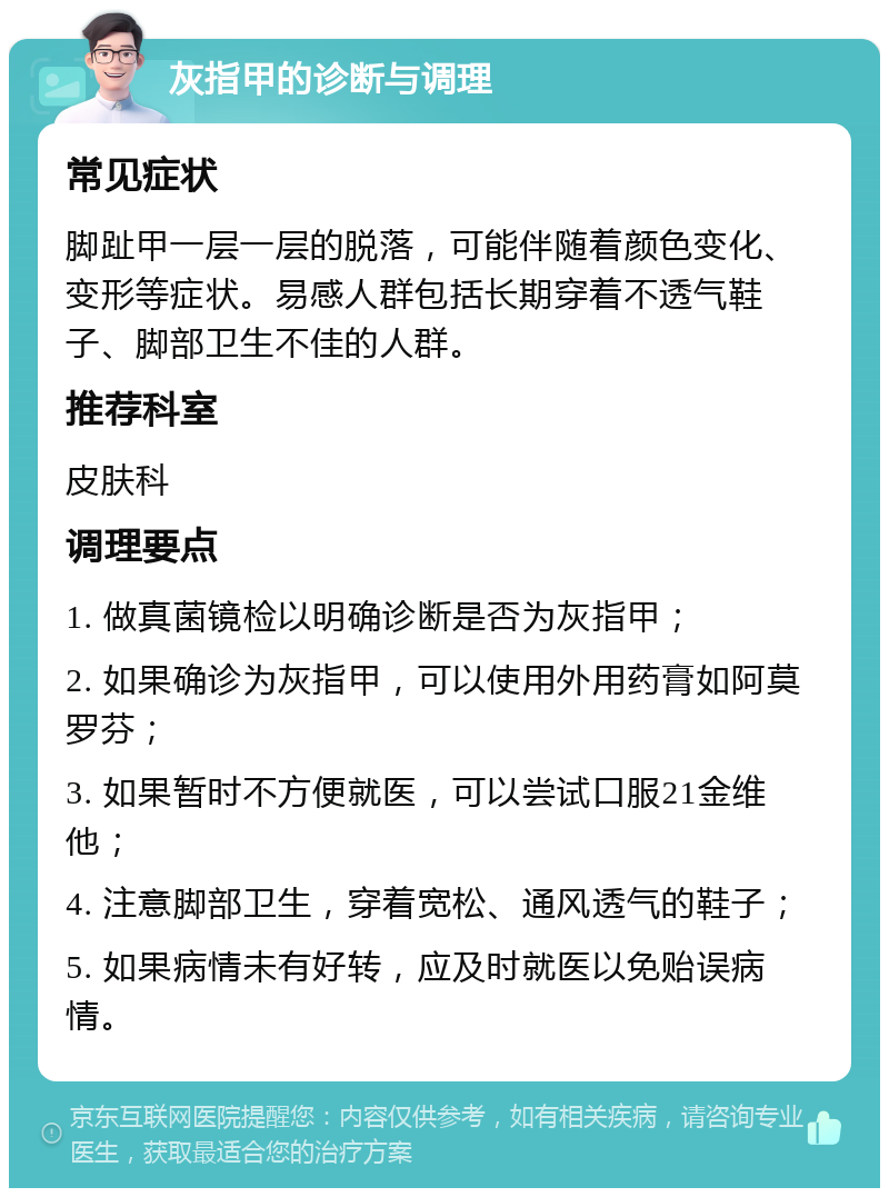 灰指甲的诊断与调理 常见症状 脚趾甲一层一层的脱落，可能伴随着颜色变化、变形等症状。易感人群包括长期穿着不透气鞋子、脚部卫生不佳的人群。 推荐科室 皮肤科 调理要点 1. 做真菌镜检以明确诊断是否为灰指甲； 2. 如果确诊为灰指甲，可以使用外用药膏如阿莫罗芬； 3. 如果暂时不方便就医，可以尝试口服21金维他； 4. 注意脚部卫生，穿着宽松、通风透气的鞋子； 5. 如果病情未有好转，应及时就医以免贻误病情。