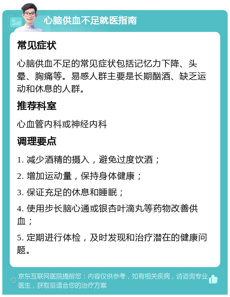 心脑供血不足就医指南 常见症状 心脑供血不足的常见症状包括记忆力下降、头晕、胸痛等。易感人群主要是长期酗酒、缺乏运动和休息的人群。 推荐科室 心血管内科或神经内科 调理要点 1. 减少酒精的摄入，避免过度饮酒； 2. 增加运动量，保持身体健康； 3. 保证充足的休息和睡眠； 4. 使用步长脑心通或银杏叶滴丸等药物改善供血； 5. 定期进行体检，及时发现和治疗潜在的健康问题。