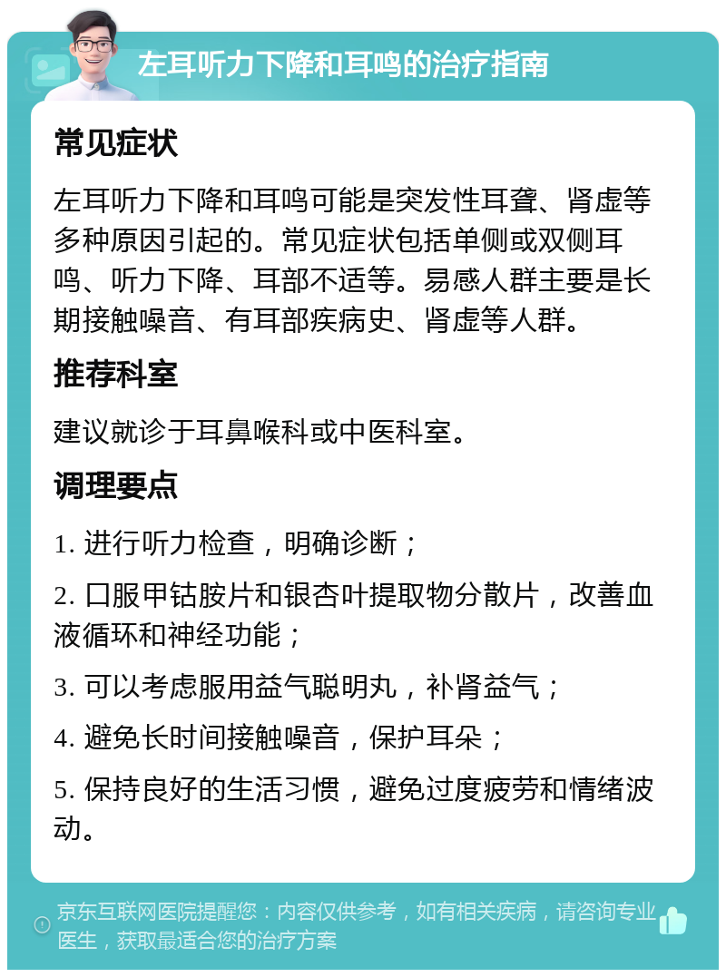 左耳听力下降和耳鸣的治疗指南 常见症状 左耳听力下降和耳鸣可能是突发性耳聋、肾虚等多种原因引起的。常见症状包括单侧或双侧耳鸣、听力下降、耳部不适等。易感人群主要是长期接触噪音、有耳部疾病史、肾虚等人群。 推荐科室 建议就诊于耳鼻喉科或中医科室。 调理要点 1. 进行听力检查，明确诊断； 2. 口服甲钴胺片和银杏叶提取物分散片，改善血液循环和神经功能； 3. 可以考虑服用益气聪明丸，补肾益气； 4. 避免长时间接触噪音，保护耳朵； 5. 保持良好的生活习惯，避免过度疲劳和情绪波动。