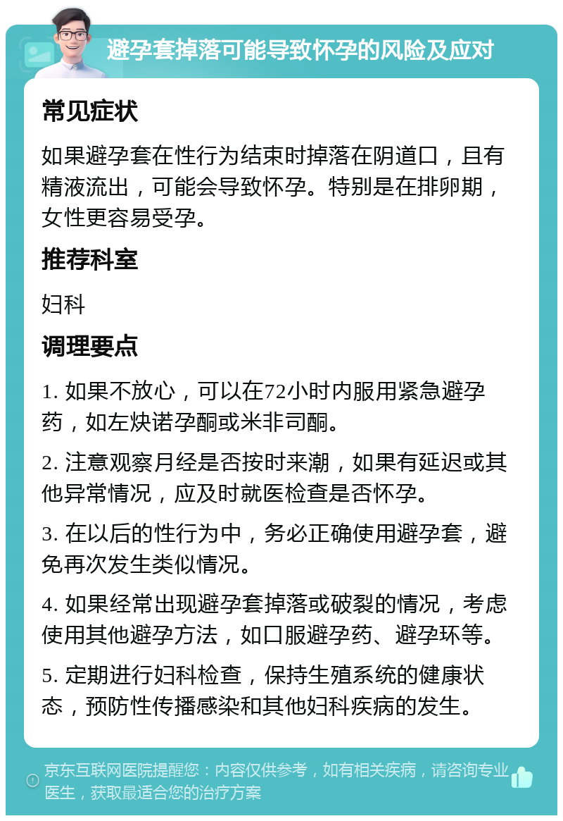 避孕套掉落可能导致怀孕的风险及应对 常见症状 如果避孕套在性行为结束时掉落在阴道口，且有精液流出，可能会导致怀孕。特别是在排卵期，女性更容易受孕。 推荐科室 妇科 调理要点 1. 如果不放心，可以在72小时内服用紧急避孕药，如左炔诺孕酮或米非司酮。 2. 注意观察月经是否按时来潮，如果有延迟或其他异常情况，应及时就医检查是否怀孕。 3. 在以后的性行为中，务必正确使用避孕套，避免再次发生类似情况。 4. 如果经常出现避孕套掉落或破裂的情况，考虑使用其他避孕方法，如口服避孕药、避孕环等。 5. 定期进行妇科检查，保持生殖系统的健康状态，预防性传播感染和其他妇科疾病的发生。