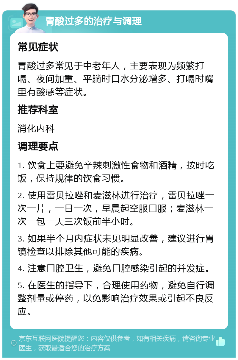 胃酸过多的治疗与调理 常见症状 胃酸过多常见于中老年人，主要表现为频繁打嗝、夜间加重、平躺时口水分泌增多、打嗝时嘴里有酸感等症状。 推荐科室 消化内科 调理要点 1. 饮食上要避免辛辣刺激性食物和酒精，按时吃饭，保持规律的饮食习惯。 2. 使用雷贝拉唑和麦滋林进行治疗，雷贝拉唑一次一片，一日一次，早晨起空服口服；麦滋林一次一包一天三次饭前半小时。 3. 如果半个月内症状未见明显改善，建议进行胃镜检查以排除其他可能的疾病。 4. 注意口腔卫生，避免口腔感染引起的并发症。 5. 在医生的指导下，合理使用药物，避免自行调整剂量或停药，以免影响治疗效果或引起不良反应。