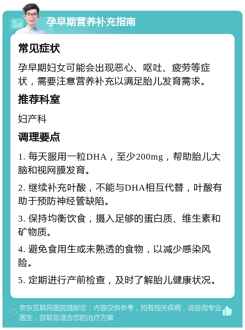 孕早期营养补充指南 常见症状 孕早期妇女可能会出现恶心、呕吐、疲劳等症状，需要注意营养补充以满足胎儿发育需求。 推荐科室 妇产科 调理要点 1. 每天服用一粒DHA，至少200mg，帮助胎儿大脑和视网膜发育。 2. 继续补充叶酸，不能与DHA相互代替，叶酸有助于预防神经管缺陷。 3. 保持均衡饮食，摄入足够的蛋白质、维生素和矿物质。 4. 避免食用生或未熟透的食物，以减少感染风险。 5. 定期进行产前检查，及时了解胎儿健康状况。