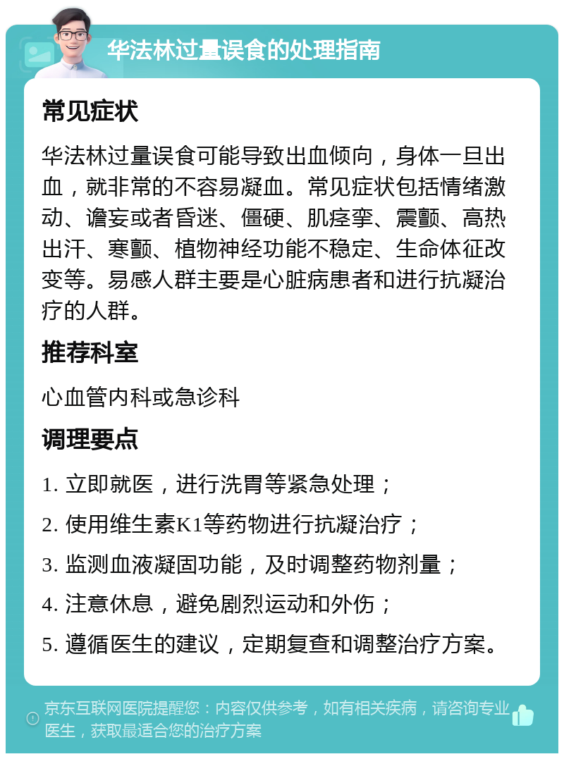 华法林过量误食的处理指南 常见症状 华法林过量误食可能导致出血倾向，身体一旦出血，就非常的不容易凝血。常见症状包括情绪激动、谵妄或者昏迷、僵硬、肌痉挛、震颤、高热出汗、寒颤、植物神经功能不稳定、生命体征改变等。易感人群主要是心脏病患者和进行抗凝治疗的人群。 推荐科室 心血管内科或急诊科 调理要点 1. 立即就医，进行洗胃等紧急处理； 2. 使用维生素K1等药物进行抗凝治疗； 3. 监测血液凝固功能，及时调整药物剂量； 4. 注意休息，避免剧烈运动和外伤； 5. 遵循医生的建议，定期复查和调整治疗方案。