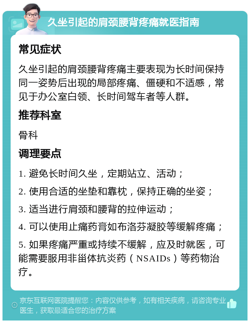 久坐引起的肩颈腰背疼痛就医指南 常见症状 久坐引起的肩颈腰背疼痛主要表现为长时间保持同一姿势后出现的局部疼痛、僵硬和不适感，常见于办公室白领、长时间驾车者等人群。 推荐科室 骨科 调理要点 1. 避免长时间久坐，定期站立、活动； 2. 使用合适的坐垫和靠枕，保持正确的坐姿； 3. 适当进行肩颈和腰背的拉伸运动； 4. 可以使用止痛药膏如布洛芬凝胶等缓解疼痛； 5. 如果疼痛严重或持续不缓解，应及时就医，可能需要服用非甾体抗炎药（NSAIDs）等药物治疗。