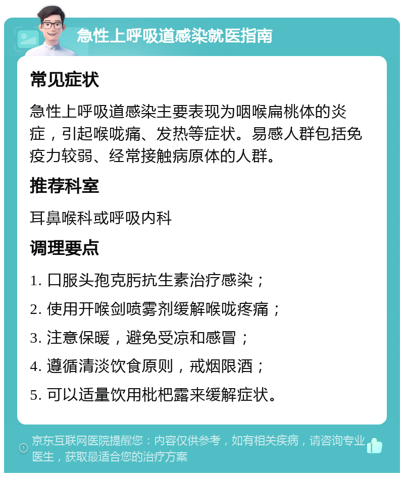 急性上呼吸道感染就医指南 常见症状 急性上呼吸道感染主要表现为咽喉扁桃体的炎症，引起喉咙痛、发热等症状。易感人群包括免疫力较弱、经常接触病原体的人群。 推荐科室 耳鼻喉科或呼吸内科 调理要点 1. 口服头孢克肟抗生素治疗感染； 2. 使用开喉剑喷雾剂缓解喉咙疼痛； 3. 注意保暖，避免受凉和感冒； 4. 遵循清淡饮食原则，戒烟限酒； 5. 可以适量饮用枇杷露来缓解症状。