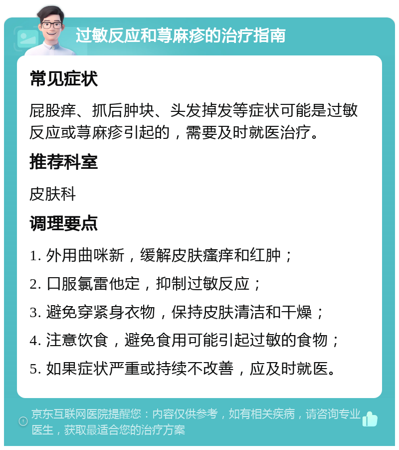 过敏反应和荨麻疹的治疗指南 常见症状 屁股痒、抓后肿块、头发掉发等症状可能是过敏反应或荨麻疹引起的，需要及时就医治疗。 推荐科室 皮肤科 调理要点 1. 外用曲咪新，缓解皮肤瘙痒和红肿； 2. 口服氯雷他定，抑制过敏反应； 3. 避免穿紧身衣物，保持皮肤清洁和干燥； 4. 注意饮食，避免食用可能引起过敏的食物； 5. 如果症状严重或持续不改善，应及时就医。