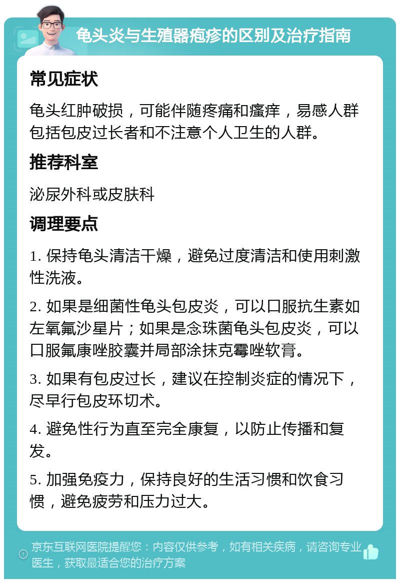 龟头炎与生殖器疱疹的区别及治疗指南 常见症状 龟头红肿破损，可能伴随疼痛和瘙痒，易感人群包括包皮过长者和不注意个人卫生的人群。 推荐科室 泌尿外科或皮肤科 调理要点 1. 保持龟头清洁干燥，避免过度清洁和使用刺激性洗液。 2. 如果是细菌性龟头包皮炎，可以口服抗生素如左氧氟沙星片；如果是念珠菌龟头包皮炎，可以口服氟康唑胶囊并局部涂抹克霉唑软膏。 3. 如果有包皮过长，建议在控制炎症的情况下，尽早行包皮环切术。 4. 避免性行为直至完全康复，以防止传播和复发。 5. 加强免疫力，保持良好的生活习惯和饮食习惯，避免疲劳和压力过大。