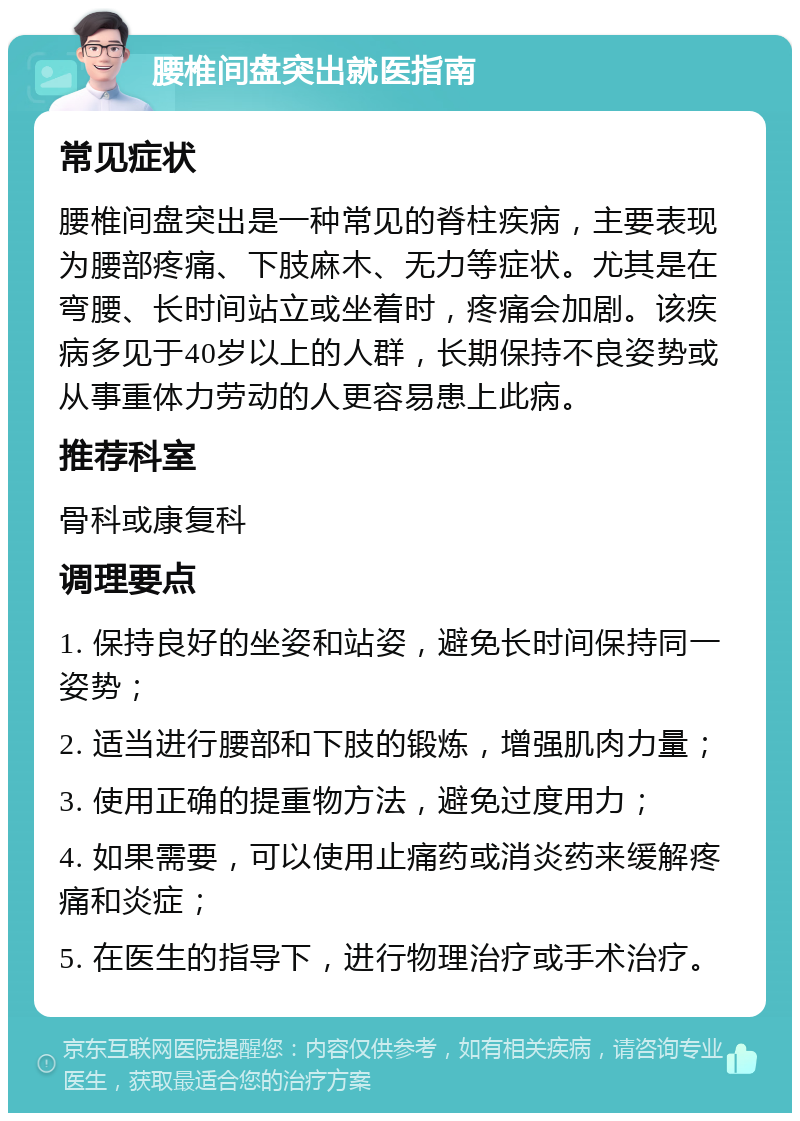 腰椎间盘突出就医指南 常见症状 腰椎间盘突出是一种常见的脊柱疾病，主要表现为腰部疼痛、下肢麻木、无力等症状。尤其是在弯腰、长时间站立或坐着时，疼痛会加剧。该疾病多见于40岁以上的人群，长期保持不良姿势或从事重体力劳动的人更容易患上此病。 推荐科室 骨科或康复科 调理要点 1. 保持良好的坐姿和站姿，避免长时间保持同一姿势； 2. 适当进行腰部和下肢的锻炼，增强肌肉力量； 3. 使用正确的提重物方法，避免过度用力； 4. 如果需要，可以使用止痛药或消炎药来缓解疼痛和炎症； 5. 在医生的指导下，进行物理治疗或手术治疗。