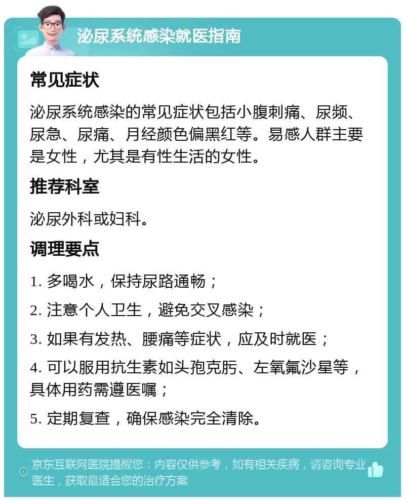 泌尿系统感染就医指南 常见症状 泌尿系统感染的常见症状包括小腹刺痛、尿频、尿急、尿痛、月经颜色偏黑红等。易感人群主要是女性，尤其是有性生活的女性。 推荐科室 泌尿外科或妇科。 调理要点 1. 多喝水，保持尿路通畅； 2. 注意个人卫生，避免交叉感染； 3. 如果有发热、腰痛等症状，应及时就医； 4. 可以服用抗生素如头孢克肟、左氧氟沙星等，具体用药需遵医嘱； 5. 定期复查，确保感染完全清除。