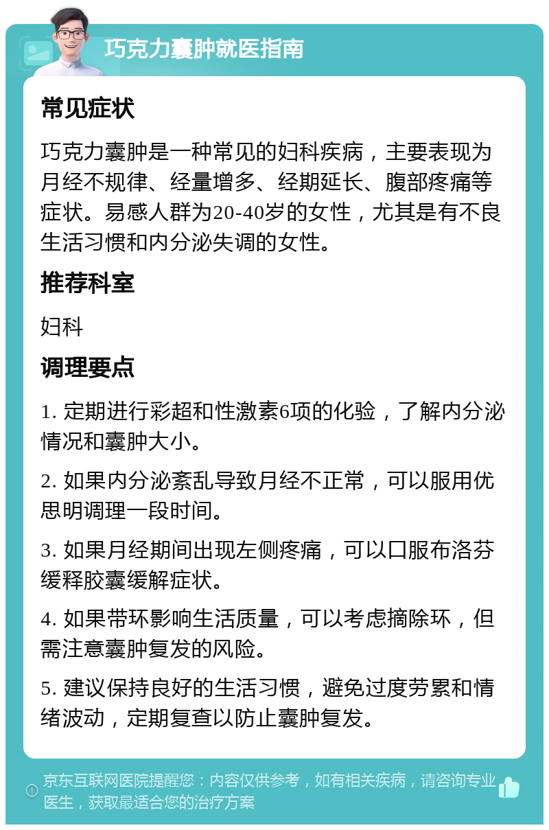 巧克力囊肿就医指南 常见症状 巧克力囊肿是一种常见的妇科疾病，主要表现为月经不规律、经量增多、经期延长、腹部疼痛等症状。易感人群为20-40岁的女性，尤其是有不良生活习惯和内分泌失调的女性。 推荐科室 妇科 调理要点 1. 定期进行彩超和性激素6项的化验，了解内分泌情况和囊肿大小。 2. 如果内分泌紊乱导致月经不正常，可以服用优思明调理一段时间。 3. 如果月经期间出现左侧疼痛，可以口服布洛芬缓释胶囊缓解症状。 4. 如果带环影响生活质量，可以考虑摘除环，但需注意囊肿复发的风险。 5. 建议保持良好的生活习惯，避免过度劳累和情绪波动，定期复查以防止囊肿复发。