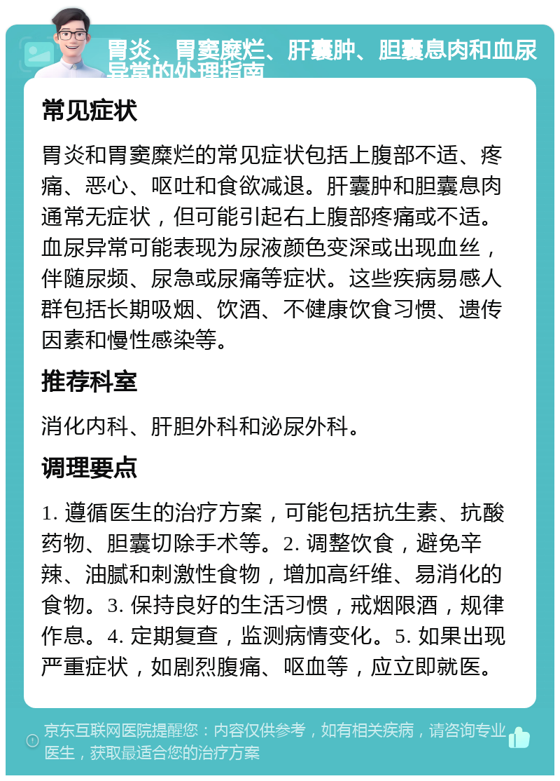 胃炎、胃窦糜烂、肝囊肿、胆囊息肉和血尿异常的处理指南 常见症状 胃炎和胃窦糜烂的常见症状包括上腹部不适、疼痛、恶心、呕吐和食欲减退。肝囊肿和胆囊息肉通常无症状，但可能引起右上腹部疼痛或不适。血尿异常可能表现为尿液颜色变深或出现血丝，伴随尿频、尿急或尿痛等症状。这些疾病易感人群包括长期吸烟、饮酒、不健康饮食习惯、遗传因素和慢性感染等。 推荐科室 消化内科、肝胆外科和泌尿外科。 调理要点 1. 遵循医生的治疗方案，可能包括抗生素、抗酸药物、胆囊切除手术等。2. 调整饮食，避免辛辣、油腻和刺激性食物，增加高纤维、易消化的食物。3. 保持良好的生活习惯，戒烟限酒，规律作息。4. 定期复查，监测病情变化。5. 如果出现严重症状，如剧烈腹痛、呕血等，应立即就医。