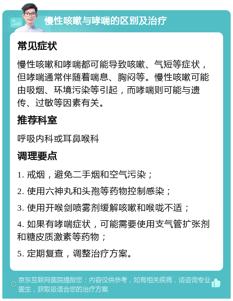 慢性咳嗽与哮喘的区别及治疗 常见症状 慢性咳嗽和哮喘都可能导致咳嗽、气短等症状，但哮喘通常伴随着喘息、胸闷等。慢性咳嗽可能由吸烟、环境污染等引起，而哮喘则可能与遗传、过敏等因素有关。 推荐科室 呼吸内科或耳鼻喉科 调理要点 1. 戒烟，避免二手烟和空气污染； 2. 使用六神丸和头孢等药物控制感染； 3. 使用开喉剑喷雾剂缓解咳嗽和喉咙不适； 4. 如果有哮喘症状，可能需要使用支气管扩张剂和糖皮质激素等药物； 5. 定期复查，调整治疗方案。