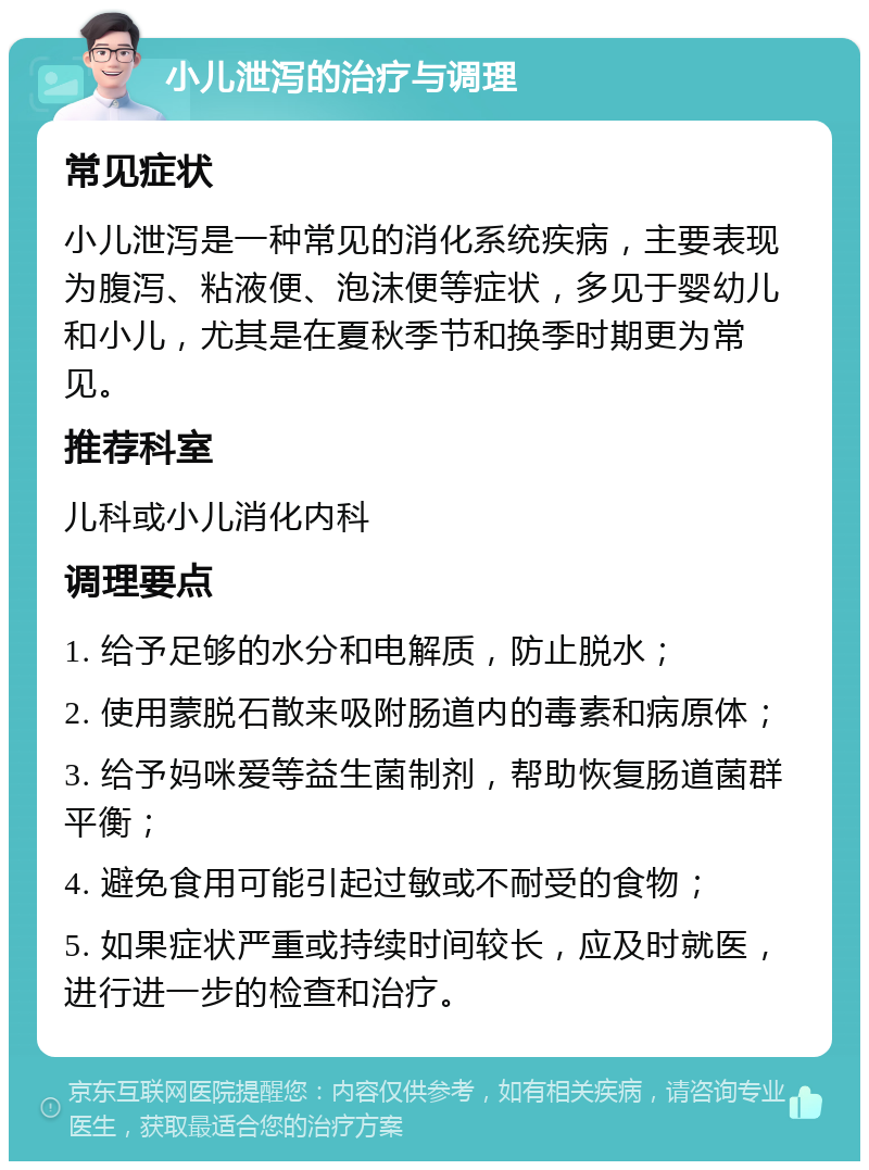 小儿泄泻的治疗与调理 常见症状 小儿泄泻是一种常见的消化系统疾病，主要表现为腹泻、粘液便、泡沫便等症状，多见于婴幼儿和小儿，尤其是在夏秋季节和换季时期更为常见。 推荐科室 儿科或小儿消化内科 调理要点 1. 给予足够的水分和电解质，防止脱水； 2. 使用蒙脱石散来吸附肠道内的毒素和病原体； 3. 给予妈咪爱等益生菌制剂，帮助恢复肠道菌群平衡； 4. 避免食用可能引起过敏或不耐受的食物； 5. 如果症状严重或持续时间较长，应及时就医，进行进一步的检查和治疗。