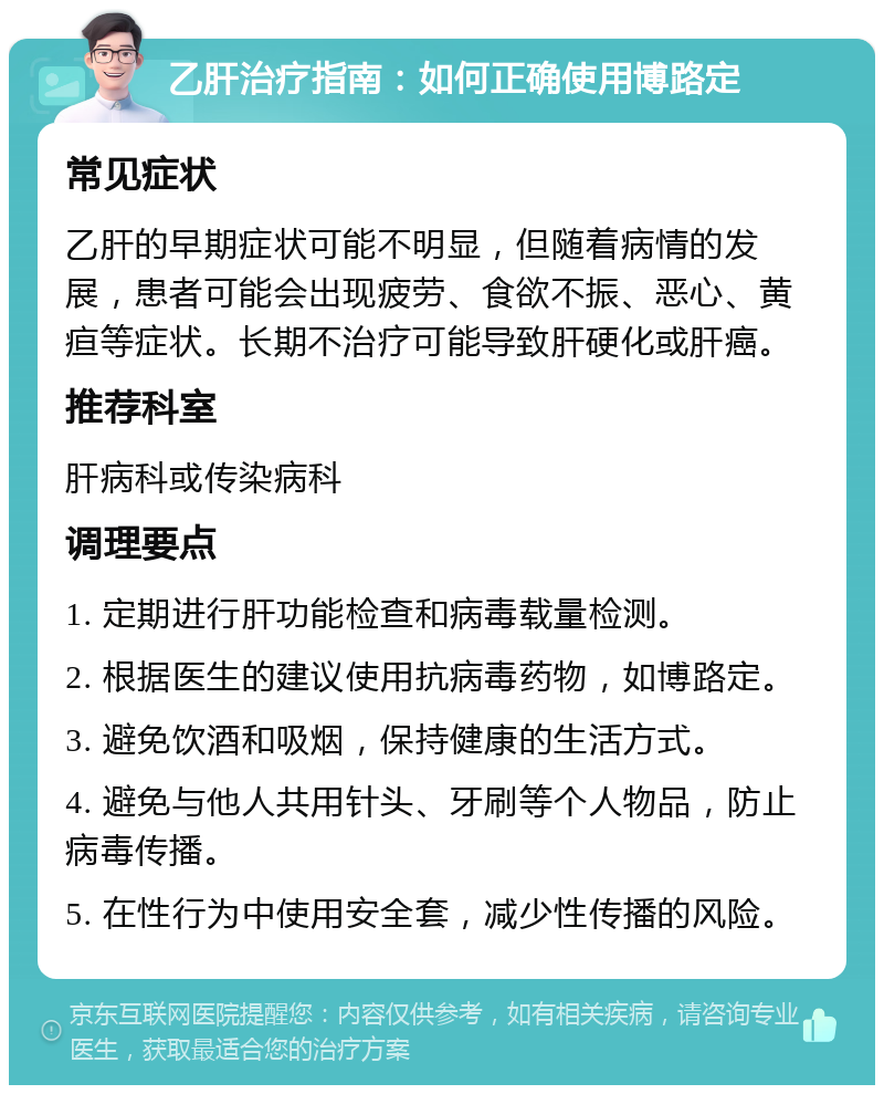 乙肝治疗指南：如何正确使用博路定 常见症状 乙肝的早期症状可能不明显，但随着病情的发展，患者可能会出现疲劳、食欲不振、恶心、黄疸等症状。长期不治疗可能导致肝硬化或肝癌。 推荐科室 肝病科或传染病科 调理要点 1. 定期进行肝功能检查和病毒载量检测。 2. 根据医生的建议使用抗病毒药物，如博路定。 3. 避免饮酒和吸烟，保持健康的生活方式。 4. 避免与他人共用针头、牙刷等个人物品，防止病毒传播。 5. 在性行为中使用安全套，减少性传播的风险。