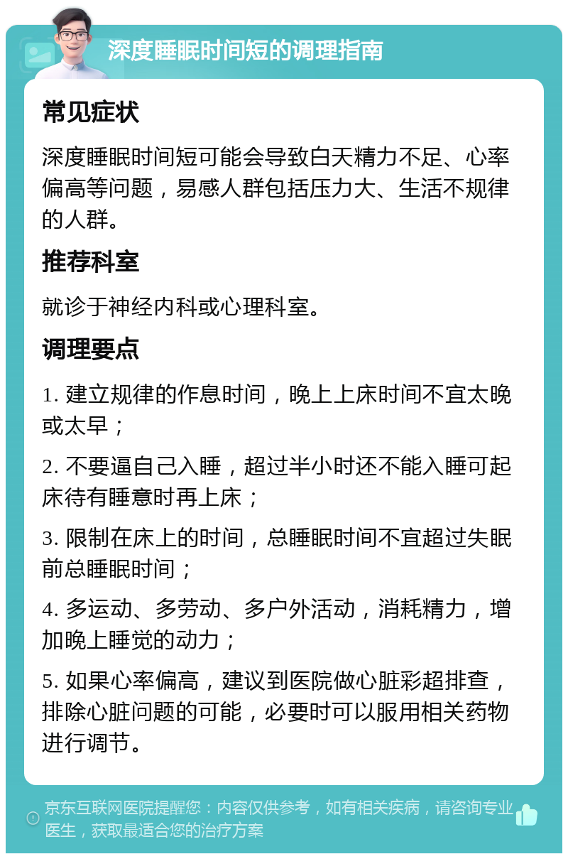 深度睡眠时间短的调理指南 常见症状 深度睡眠时间短可能会导致白天精力不足、心率偏高等问题，易感人群包括压力大、生活不规律的人群。 推荐科室 就诊于神经内科或心理科室。 调理要点 1. 建立规律的作息时间，晚上上床时间不宜太晚或太早； 2. 不要逼自己入睡，超过半小时还不能入睡可起床待有睡意时再上床； 3. 限制在床上的时间，总睡眠时间不宜超过失眠前总睡眠时间； 4. 多运动、多劳动、多户外活动，消耗精力，增加晚上睡觉的动力； 5. 如果心率偏高，建议到医院做心脏彩超排查，排除心脏问题的可能，必要时可以服用相关药物进行调节。