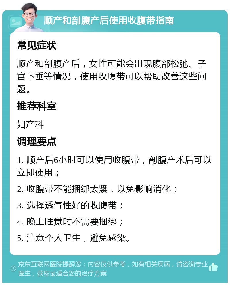 顺产和剖腹产后使用收腹带指南 常见症状 顺产和剖腹产后，女性可能会出现腹部松弛、子宫下垂等情况，使用收腹带可以帮助改善这些问题。 推荐科室 妇产科 调理要点 1. 顺产后6小时可以使用收腹带，剖腹产术后可以立即使用； 2. 收腹带不能捆绑太紧，以免影响消化； 3. 选择透气性好的收腹带； 4. 晚上睡觉时不需要捆绑； 5. 注意个人卫生，避免感染。