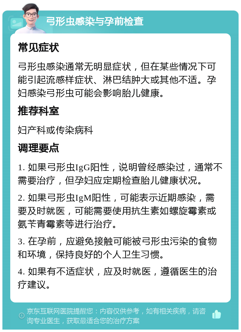 弓形虫感染与孕前检查 常见症状 弓形虫感染通常无明显症状，但在某些情况下可能引起流感样症状、淋巴结肿大或其他不适。孕妇感染弓形虫可能会影响胎儿健康。 推荐科室 妇产科或传染病科 调理要点 1. 如果弓形虫IgG阳性，说明曾经感染过，通常不需要治疗，但孕妇应定期检查胎儿健康状况。 2. 如果弓形虫IgM阳性，可能表示近期感染，需要及时就医，可能需要使用抗生素如螺旋霉素或氨苄青霉素等进行治疗。 3. 在孕前，应避免接触可能被弓形虫污染的食物和环境，保持良好的个人卫生习惯。 4. 如果有不适症状，应及时就医，遵循医生的治疗建议。