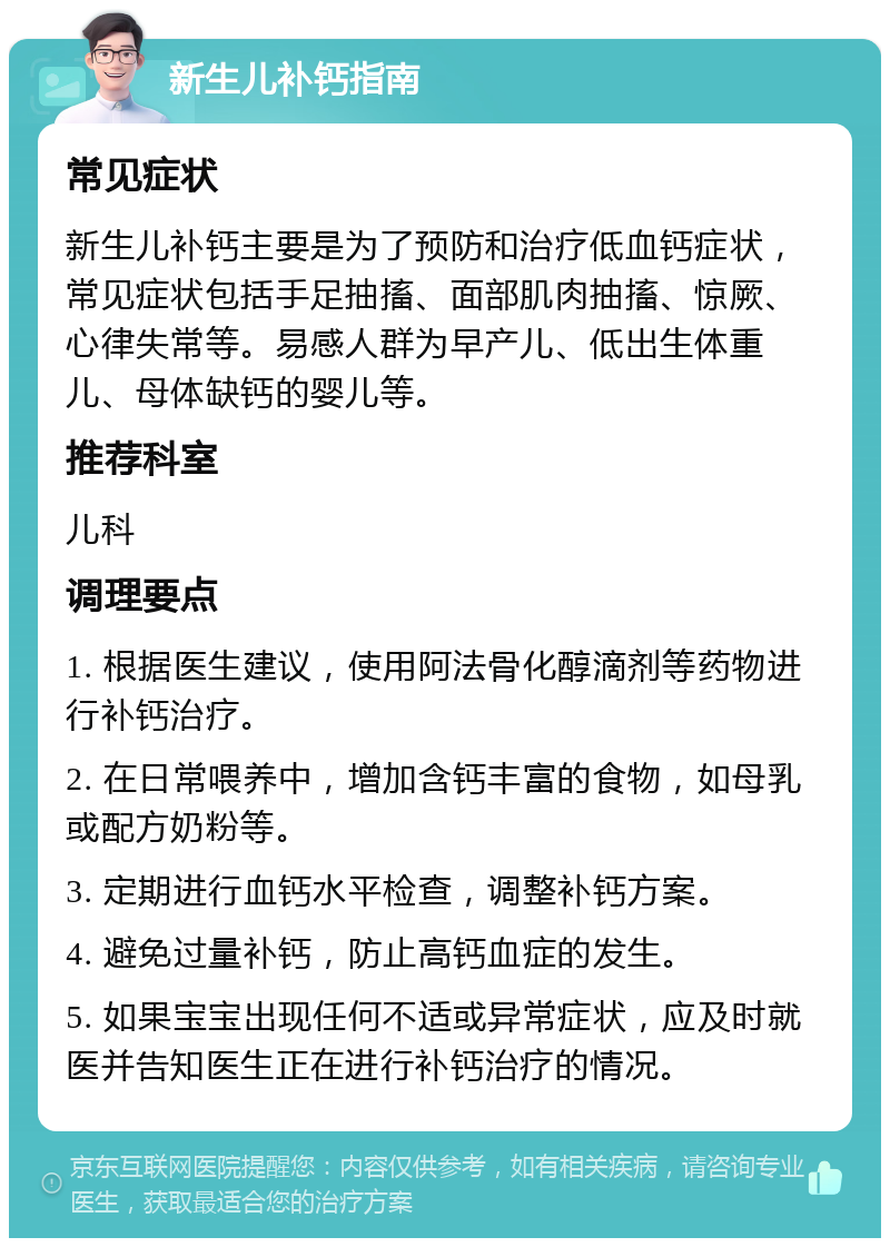 新生儿补钙指南 常见症状 新生儿补钙主要是为了预防和治疗低血钙症状，常见症状包括手足抽搐、面部肌肉抽搐、惊厥、心律失常等。易感人群为早产儿、低出生体重儿、母体缺钙的婴儿等。 推荐科室 儿科 调理要点 1. 根据医生建议，使用阿法骨化醇滴剂等药物进行补钙治疗。 2. 在日常喂养中，增加含钙丰富的食物，如母乳或配方奶粉等。 3. 定期进行血钙水平检查，调整补钙方案。 4. 避免过量补钙，防止高钙血症的发生。 5. 如果宝宝出现任何不适或异常症状，应及时就医并告知医生正在进行补钙治疗的情况。