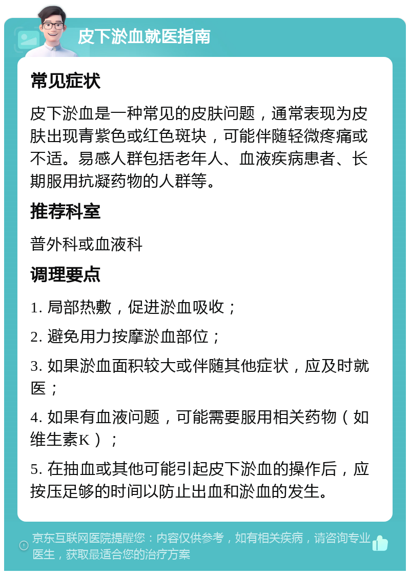 皮下淤血就医指南 常见症状 皮下淤血是一种常见的皮肤问题，通常表现为皮肤出现青紫色或红色斑块，可能伴随轻微疼痛或不适。易感人群包括老年人、血液疾病患者、长期服用抗凝药物的人群等。 推荐科室 普外科或血液科 调理要点 1. 局部热敷，促进淤血吸收； 2. 避免用力按摩淤血部位； 3. 如果淤血面积较大或伴随其他症状，应及时就医； 4. 如果有血液问题，可能需要服用相关药物（如维生素K）； 5. 在抽血或其他可能引起皮下淤血的操作后，应按压足够的时间以防止出血和淤血的发生。