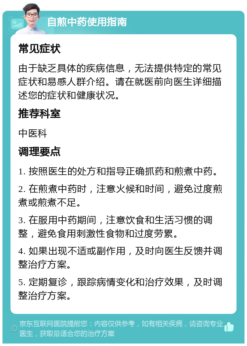 自煎中药使用指南 常见症状 由于缺乏具体的疾病信息，无法提供特定的常见症状和易感人群介绍。请在就医前向医生详细描述您的症状和健康状况。 推荐科室 中医科 调理要点 1. 按照医生的处方和指导正确抓药和煎煮中药。 2. 在煎煮中药时，注意火候和时间，避免过度煎煮或煎煮不足。 3. 在服用中药期间，注意饮食和生活习惯的调整，避免食用刺激性食物和过度劳累。 4. 如果出现不适或副作用，及时向医生反馈并调整治疗方案。 5. 定期复诊，跟踪病情变化和治疗效果，及时调整治疗方案。