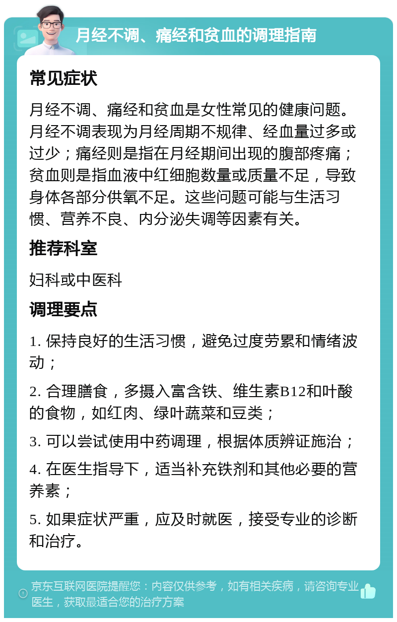 月经不调、痛经和贫血的调理指南 常见症状 月经不调、痛经和贫血是女性常见的健康问题。月经不调表现为月经周期不规律、经血量过多或过少；痛经则是指在月经期间出现的腹部疼痛；贫血则是指血液中红细胞数量或质量不足，导致身体各部分供氧不足。这些问题可能与生活习惯、营养不良、内分泌失调等因素有关。 推荐科室 妇科或中医科 调理要点 1. 保持良好的生活习惯，避免过度劳累和情绪波动； 2. 合理膳食，多摄入富含铁、维生素B12和叶酸的食物，如红肉、绿叶蔬菜和豆类； 3. 可以尝试使用中药调理，根据体质辨证施治； 4. 在医生指导下，适当补充铁剂和其他必要的营养素； 5. 如果症状严重，应及时就医，接受专业的诊断和治疗。