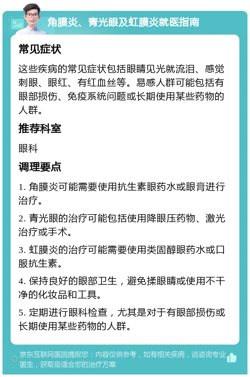 角膜炎、青光眼及虹膜炎就医指南 常见症状 这些疾病的常见症状包括眼睛见光就流泪、感觉刺眼、眼红、有红血丝等。易感人群可能包括有眼部损伤、免疫系统问题或长期使用某些药物的人群。 推荐科室 眼科 调理要点 1. 角膜炎可能需要使用抗生素眼药水或眼膏进行治疗。 2. 青光眼的治疗可能包括使用降眼压药物、激光治疗或手术。 3. 虹膜炎的治疗可能需要使用类固醇眼药水或口服抗生素。 4. 保持良好的眼部卫生，避免揉眼睛或使用不干净的化妆品和工具。 5. 定期进行眼科检查，尤其是对于有眼部损伤或长期使用某些药物的人群。