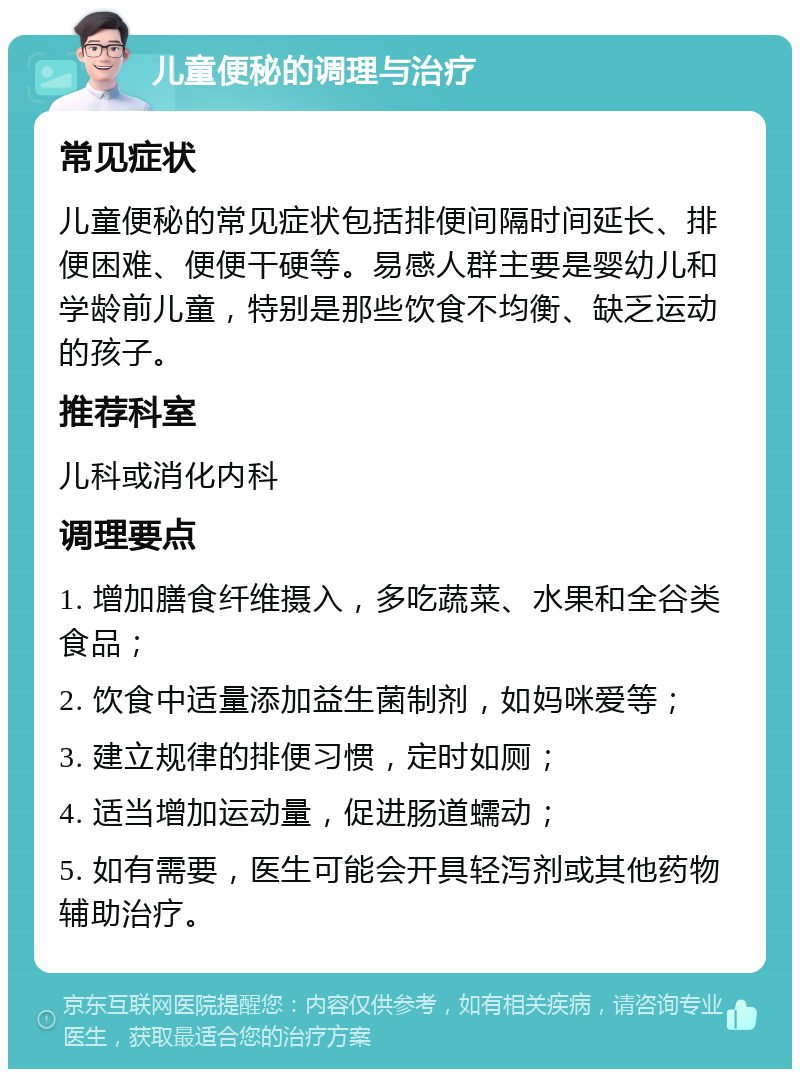 儿童便秘的调理与治疗 常见症状 儿童便秘的常见症状包括排便间隔时间延长、排便困难、便便干硬等。易感人群主要是婴幼儿和学龄前儿童，特别是那些饮食不均衡、缺乏运动的孩子。 推荐科室 儿科或消化内科 调理要点 1. 增加膳食纤维摄入，多吃蔬菜、水果和全谷类食品； 2. 饮食中适量添加益生菌制剂，如妈咪爱等； 3. 建立规律的排便习惯，定时如厕； 4. 适当增加运动量，促进肠道蠕动； 5. 如有需要，医生可能会开具轻泻剂或其他药物辅助治疗。