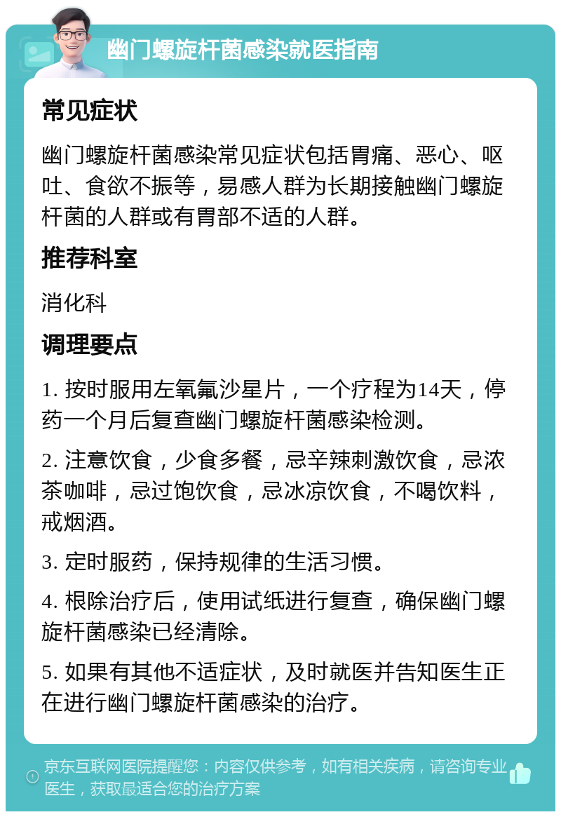 幽门螺旋杆菌感染就医指南 常见症状 幽门螺旋杆菌感染常见症状包括胃痛、恶心、呕吐、食欲不振等，易感人群为长期接触幽门螺旋杆菌的人群或有胃部不适的人群。 推荐科室 消化科 调理要点 1. 按时服用左氧氟沙星片，一个疗程为14天，停药一个月后复查幽门螺旋杆菌感染检测。 2. 注意饮食，少食多餐，忌辛辣刺激饮食，忌浓茶咖啡，忌过饱饮食，忌冰凉饮食，不喝饮料，戒烟酒。 3. 定时服药，保持规律的生活习惯。 4. 根除治疗后，使用试纸进行复查，确保幽门螺旋杆菌感染已经清除。 5. 如果有其他不适症状，及时就医并告知医生正在进行幽门螺旋杆菌感染的治疗。