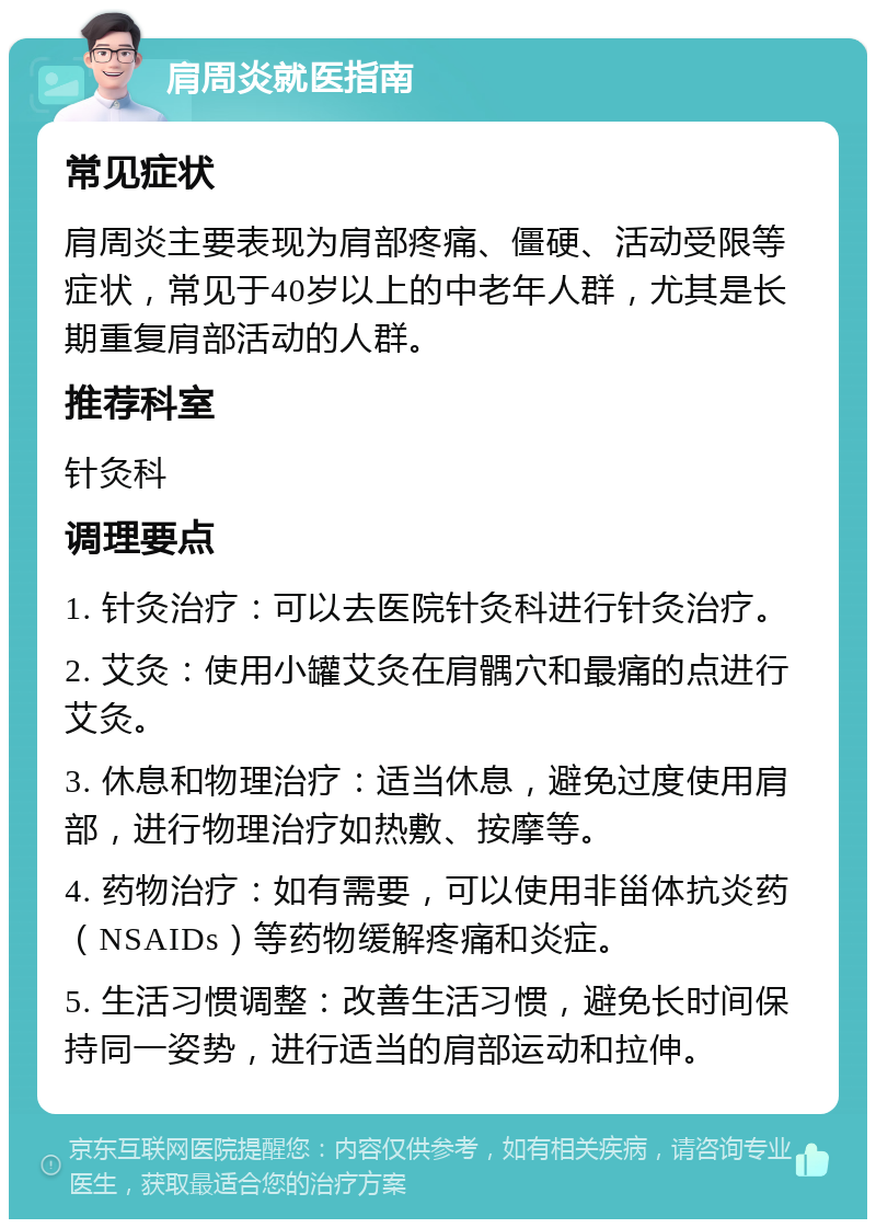 肩周炎就医指南 常见症状 肩周炎主要表现为肩部疼痛、僵硬、活动受限等症状，常见于40岁以上的中老年人群，尤其是长期重复肩部活动的人群。 推荐科室 针灸科 调理要点 1. 针灸治疗：可以去医院针灸科进行针灸治疗。 2. 艾灸：使用小罐艾灸在肩髃穴和最痛的点进行艾灸。 3. 休息和物理治疗：适当休息，避免过度使用肩部，进行物理治疗如热敷、按摩等。 4. 药物治疗：如有需要，可以使用非甾体抗炎药（NSAIDs）等药物缓解疼痛和炎症。 5. 生活习惯调整：改善生活习惯，避免长时间保持同一姿势，进行适当的肩部运动和拉伸。