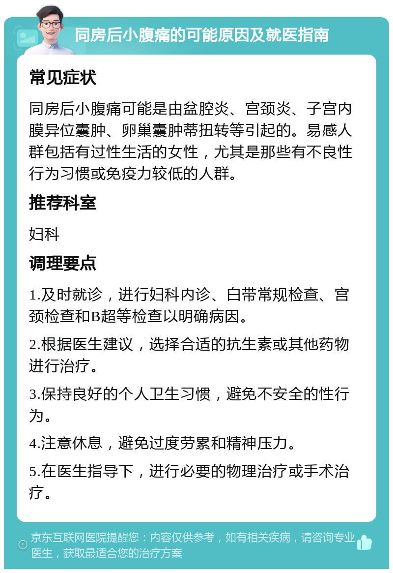 同房后小腹痛的可能原因及就医指南 常见症状 同房后小腹痛可能是由盆腔炎、宫颈炎、子宫内膜异位囊肿、卵巢囊肿蒂扭转等引起的。易感人群包括有过性生活的女性，尤其是那些有不良性行为习惯或免疫力较低的人群。 推荐科室 妇科 调理要点 1.及时就诊，进行妇科内诊、白带常规检查、宫颈检查和B超等检查以明确病因。 2.根据医生建议，选择合适的抗生素或其他药物进行治疗。 3.保持良好的个人卫生习惯，避免不安全的性行为。 4.注意休息，避免过度劳累和精神压力。 5.在医生指导下，进行必要的物理治疗或手术治疗。