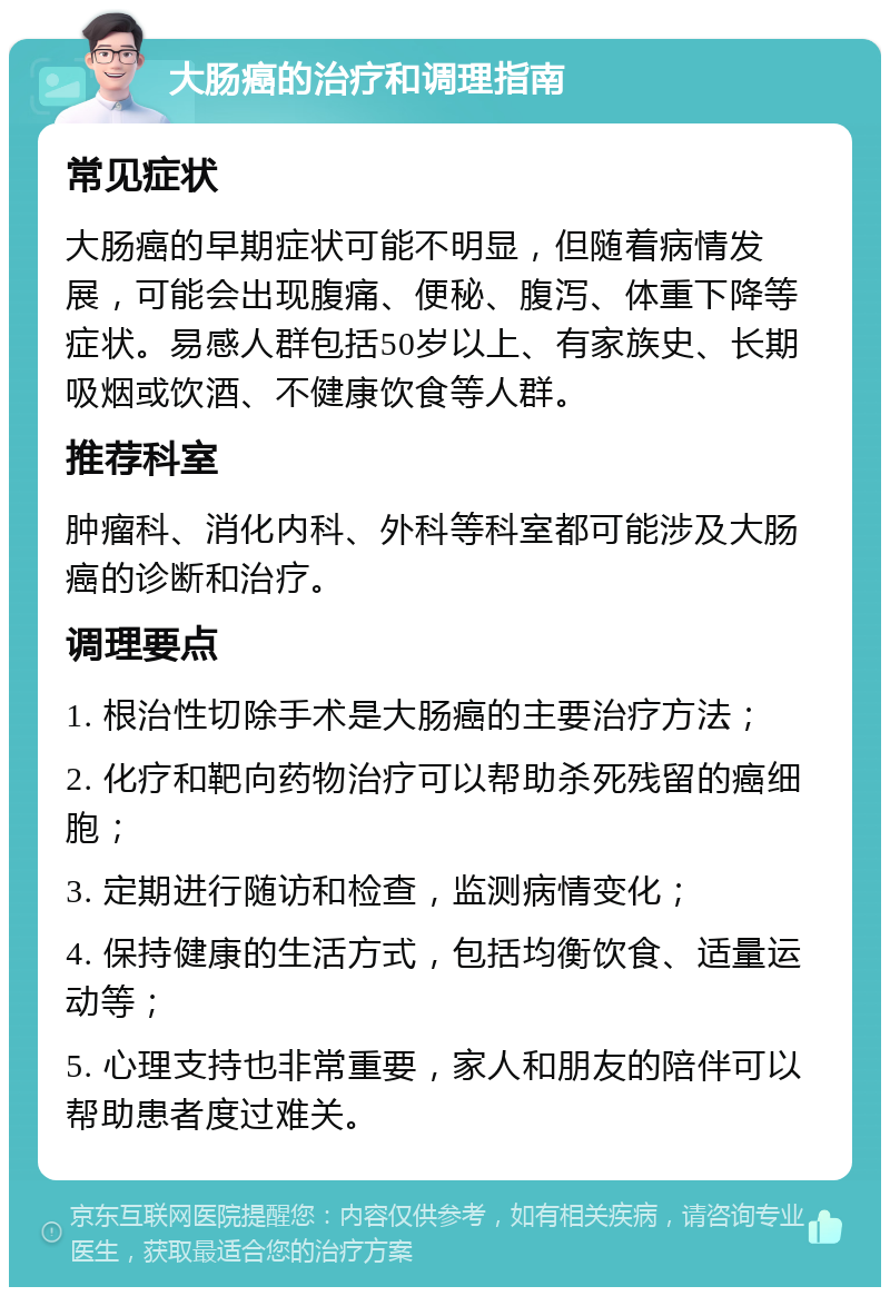 大肠癌的治疗和调理指南 常见症状 大肠癌的早期症状可能不明显，但随着病情发展，可能会出现腹痛、便秘、腹泻、体重下降等症状。易感人群包括50岁以上、有家族史、长期吸烟或饮酒、不健康饮食等人群。 推荐科室 肿瘤科、消化内科、外科等科室都可能涉及大肠癌的诊断和治疗。 调理要点 1. 根治性切除手术是大肠癌的主要治疗方法； 2. 化疗和靶向药物治疗可以帮助杀死残留的癌细胞； 3. 定期进行随访和检查，监测病情变化； 4. 保持健康的生活方式，包括均衡饮食、适量运动等； 5. 心理支持也非常重要，家人和朋友的陪伴可以帮助患者度过难关。