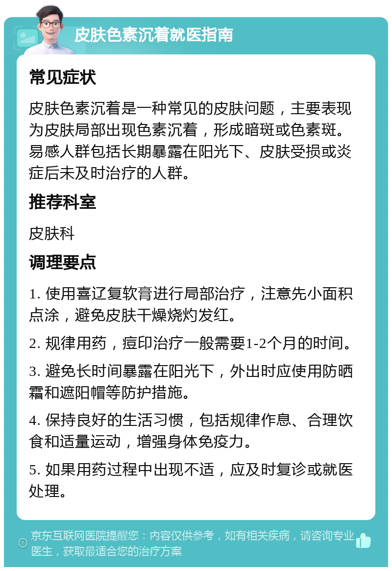 皮肤色素沉着就医指南 常见症状 皮肤色素沉着是一种常见的皮肤问题，主要表现为皮肤局部出现色素沉着，形成暗斑或色素斑。易感人群包括长期暴露在阳光下、皮肤受损或炎症后未及时治疗的人群。 推荐科室 皮肤科 调理要点 1. 使用喜辽复软膏进行局部治疗，注意先小面积点涂，避免皮肤干燥烧灼发红。 2. 规律用药，痘印治疗一般需要1-2个月的时间。 3. 避免长时间暴露在阳光下，外出时应使用防晒霜和遮阳帽等防护措施。 4. 保持良好的生活习惯，包括规律作息、合理饮食和适量运动，增强身体免疫力。 5. 如果用药过程中出现不适，应及时复诊或就医处理。