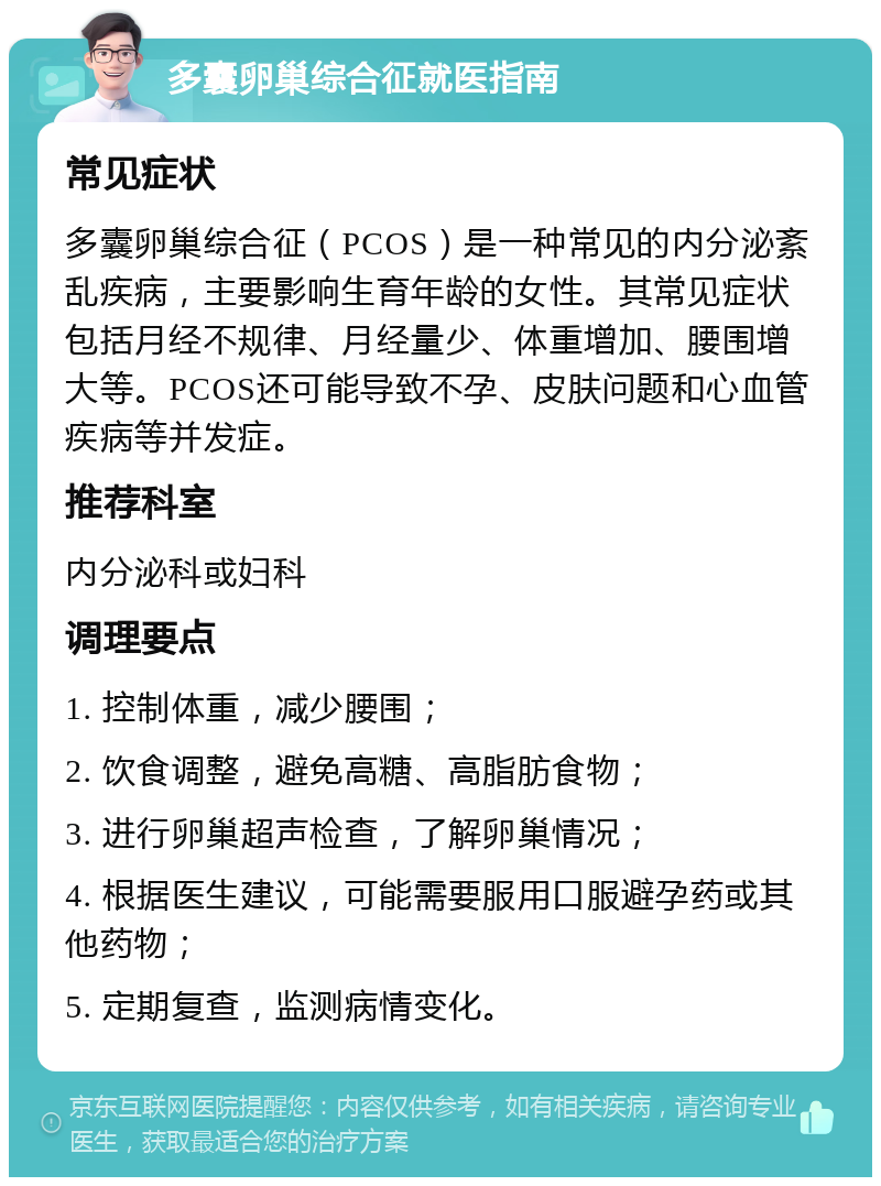 多囊卵巢综合征就医指南 常见症状 多囊卵巢综合征（PCOS）是一种常见的内分泌紊乱疾病，主要影响生育年龄的女性。其常见症状包括月经不规律、月经量少、体重增加、腰围增大等。PCOS还可能导致不孕、皮肤问题和心血管疾病等并发症。 推荐科室 内分泌科或妇科 调理要点 1. 控制体重，减少腰围； 2. 饮食调整，避免高糖、高脂肪食物； 3. 进行卵巢超声检查，了解卵巢情况； 4. 根据医生建议，可能需要服用口服避孕药或其他药物； 5. 定期复查，监测病情变化。