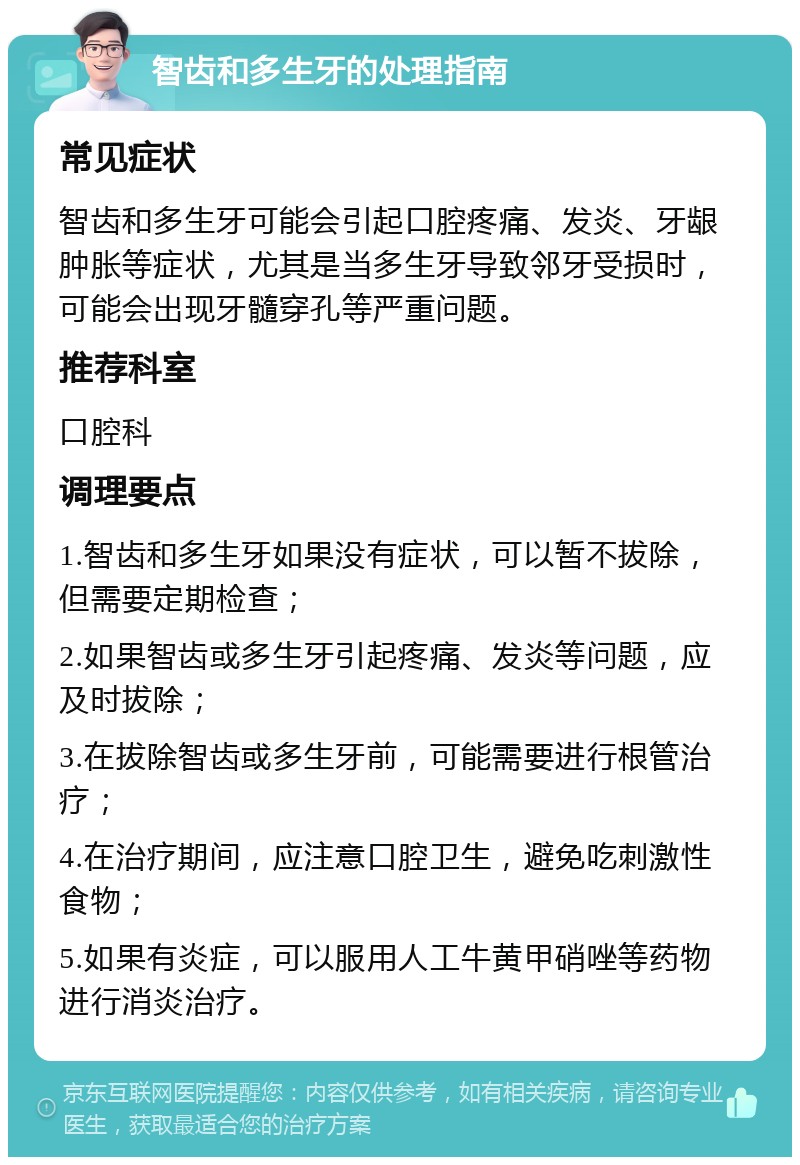 智齿和多生牙的处理指南 常见症状 智齿和多生牙可能会引起口腔疼痛、发炎、牙龈肿胀等症状，尤其是当多生牙导致邻牙受损时，可能会出现牙髓穿孔等严重问题。 推荐科室 口腔科 调理要点 1.智齿和多生牙如果没有症状，可以暂不拔除，但需要定期检查； 2.如果智齿或多生牙引起疼痛、发炎等问题，应及时拔除； 3.在拔除智齿或多生牙前，可能需要进行根管治疗； 4.在治疗期间，应注意口腔卫生，避免吃刺激性食物； 5.如果有炎症，可以服用人工牛黄甲硝唑等药物进行消炎治疗。