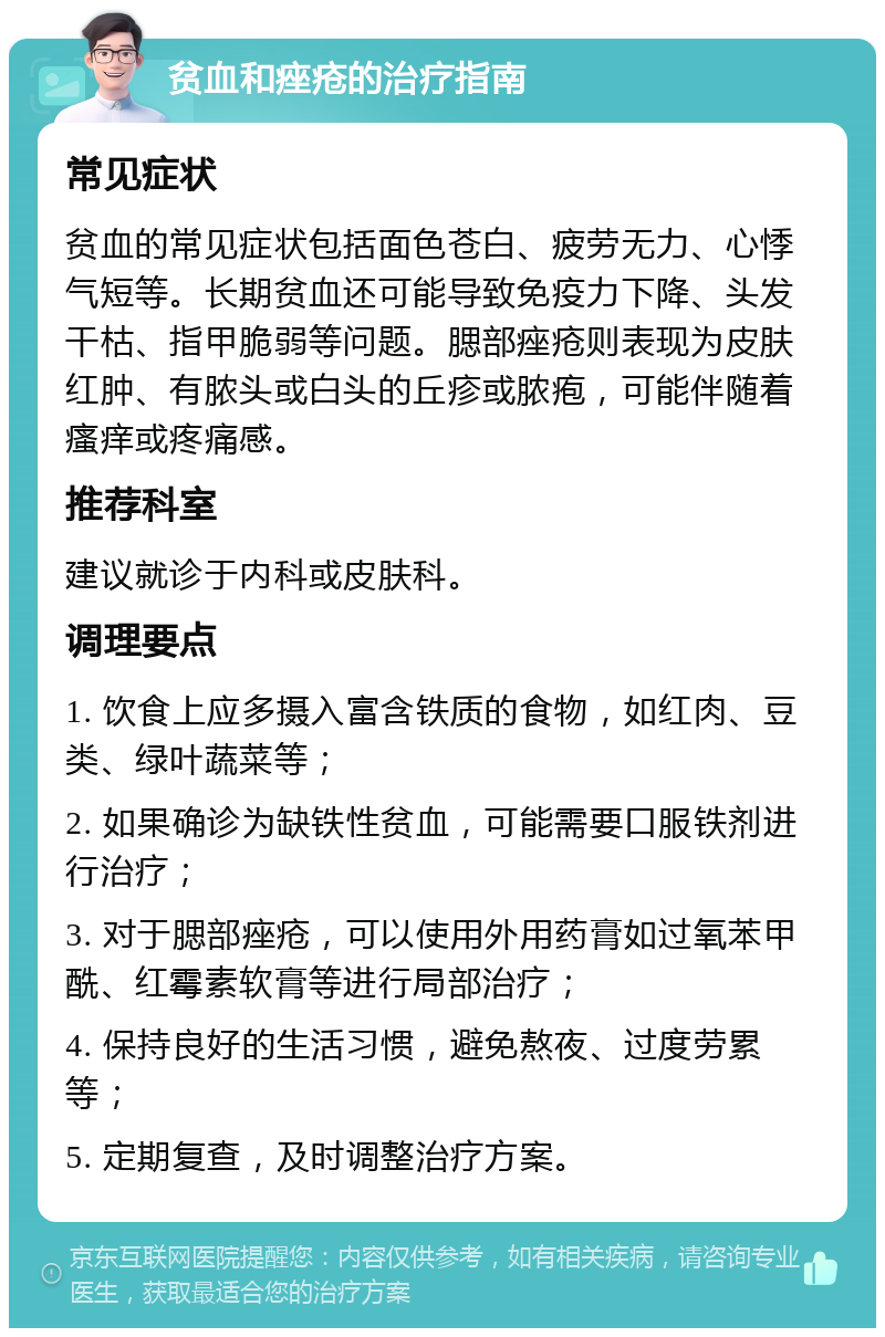 贫血和痤疮的治疗指南 常见症状 贫血的常见症状包括面色苍白、疲劳无力、心悸气短等。长期贫血还可能导致免疫力下降、头发干枯、指甲脆弱等问题。腮部痤疮则表现为皮肤红肿、有脓头或白头的丘疹或脓疱，可能伴随着瘙痒或疼痛感。 推荐科室 建议就诊于内科或皮肤科。 调理要点 1. 饮食上应多摄入富含铁质的食物，如红肉、豆类、绿叶蔬菜等； 2. 如果确诊为缺铁性贫血，可能需要口服铁剂进行治疗； 3. 对于腮部痤疮，可以使用外用药膏如过氧苯甲酰、红霉素软膏等进行局部治疗； 4. 保持良好的生活习惯，避免熬夜、过度劳累等； 5. 定期复查，及时调整治疗方案。