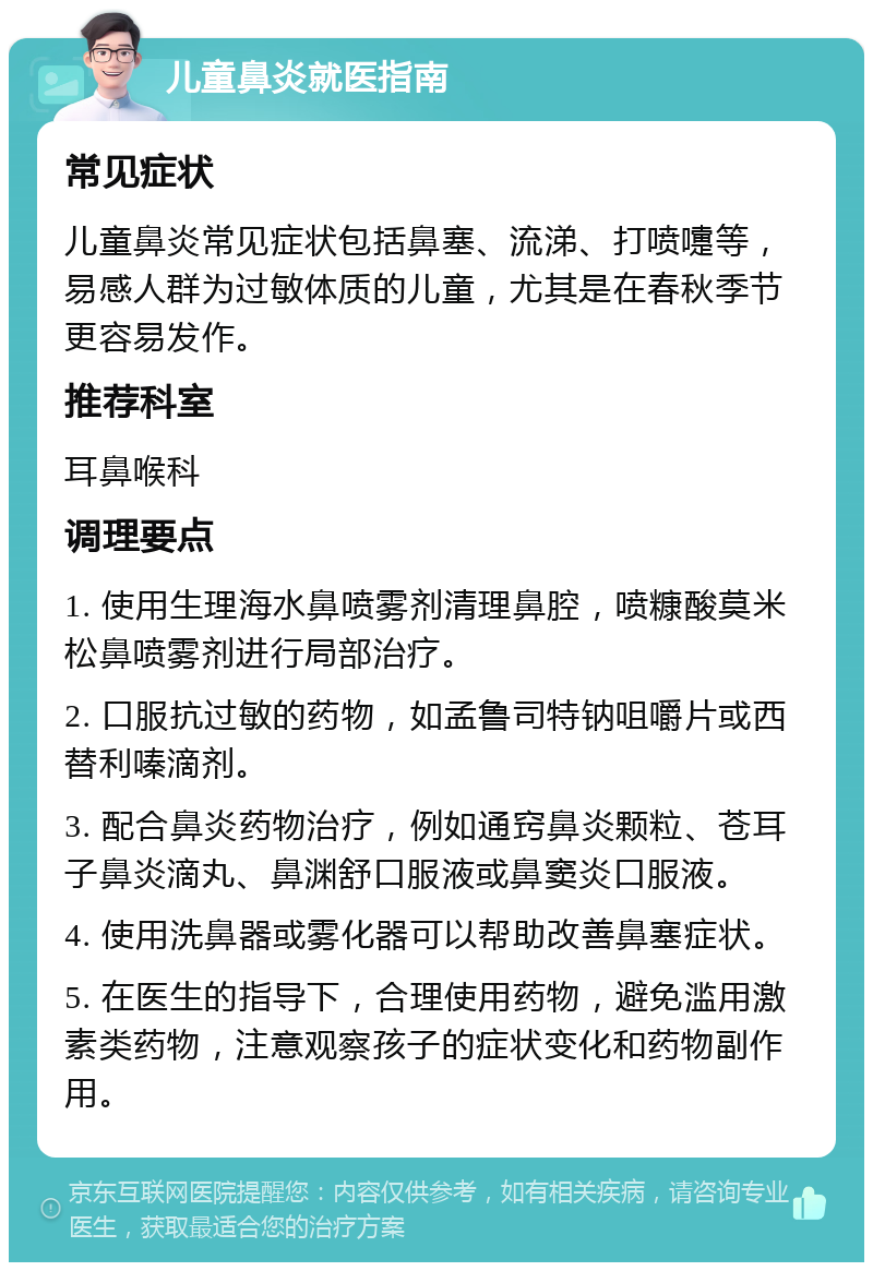 儿童鼻炎就医指南 常见症状 儿童鼻炎常见症状包括鼻塞、流涕、打喷嚏等，易感人群为过敏体质的儿童，尤其是在春秋季节更容易发作。 推荐科室 耳鼻喉科 调理要点 1. 使用生理海水鼻喷雾剂清理鼻腔，喷糠酸莫米松鼻喷雾剂进行局部治疗。 2. 口服抗过敏的药物，如孟鲁司特钠咀嚼片或西替利嗪滴剂。 3. 配合鼻炎药物治疗，例如通窍鼻炎颗粒、苍耳子鼻炎滴丸、鼻渊舒口服液或鼻窦炎口服液。 4. 使用洗鼻器或雾化器可以帮助改善鼻塞症状。 5. 在医生的指导下，合理使用药物，避免滥用激素类药物，注意观察孩子的症状变化和药物副作用。