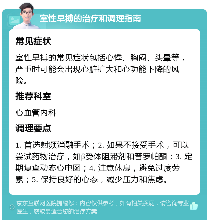 室性早搏的治疗和调理指南 常见症状 室性早搏的常见症状包括心悸、胸闷、头晕等，严重时可能会出现心脏扩大和心功能下降的风险。 推荐科室 心血管内科 调理要点 1. 首选射频消融手术；2. 如果不接受手术，可以尝试药物治疗，如β受体阻滞剂和普罗帕酮；3. 定期复查动态心电图；4. 注意休息，避免过度劳累；5. 保持良好的心态，减少压力和焦虑。